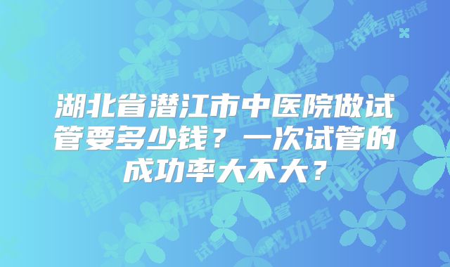 湖北省潜江市中医院做试管要多少钱?一次试管的成功率大不大?