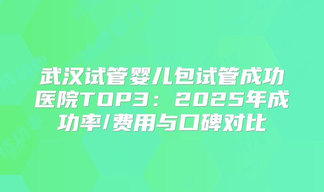 武汉试管婴儿包试管成功医院TOP3：2025年成功率/费用与口碑对比