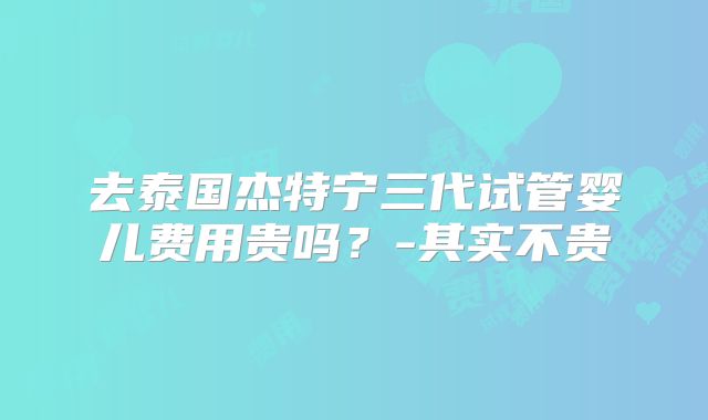 去泰国杰特宁三代试管婴儿费用贵吗？-其实不贵