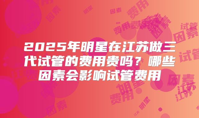 2025年明星在江苏做三代试管的费用贵吗？哪些因素会影响试管费用