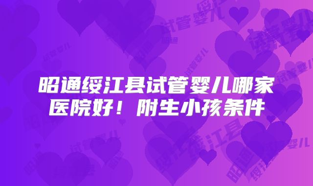 昭通绥江县试管婴儿哪家医院好！附生小孩条件