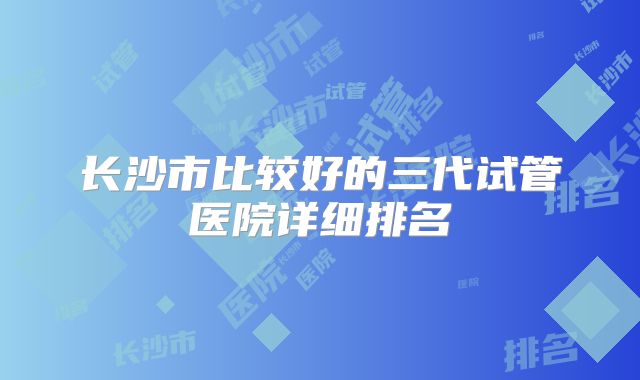 长沙市比较好的三代试管医院详细排名