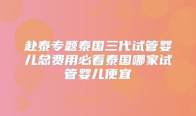 赴泰专题泰国三代试管婴儿总费用必看泰国哪家试管婴儿便宜