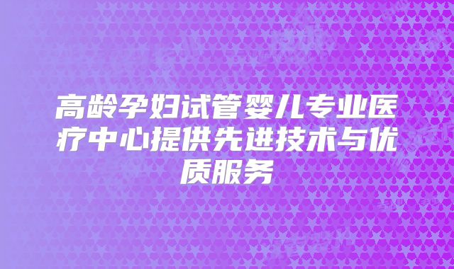 高龄孕妇试管婴儿专业医疗中心提供先进技术与优质服务