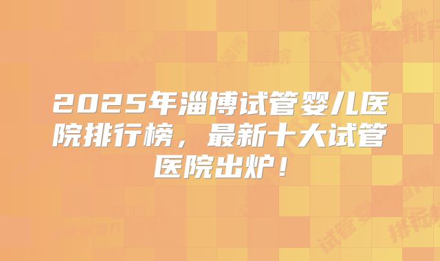 2025年淄博试管婴儿医院排行榜，最新十大试管医院出炉！