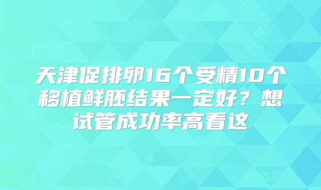 天津促排卵16个受精10个移植鲜胚结果一定好？想试管成功率高看这