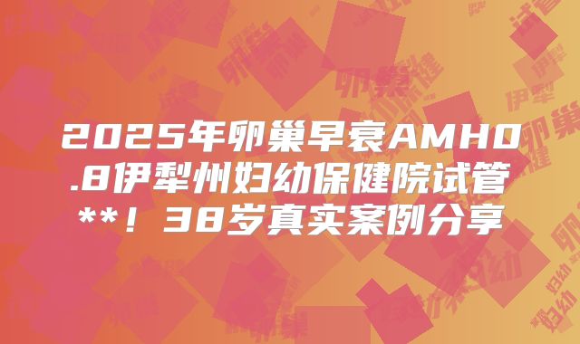 2025年卵巢早衰AMH0.8伊犁州妇幼保健院试管**！38岁真实案例分享