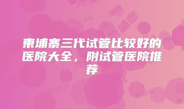 柬埔寨三代试管比较好的医院大全，附试管医院推荐