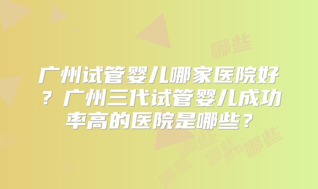 广州试管婴儿哪家医院好？广州三代试管婴儿成功率高的医院是哪些？