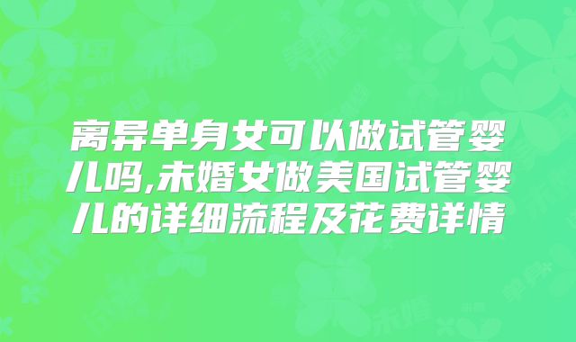 离异单身女可以做试管婴儿吗,未婚女做美国试管婴儿的详细流程及花费详情