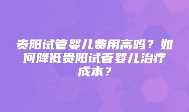 贵阳试管婴儿费用高吗？如何降低贵阳试管婴儿治疗成本？