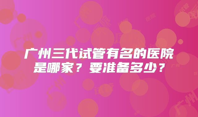 广州三代试管有名的医院是哪家？要准备多少？