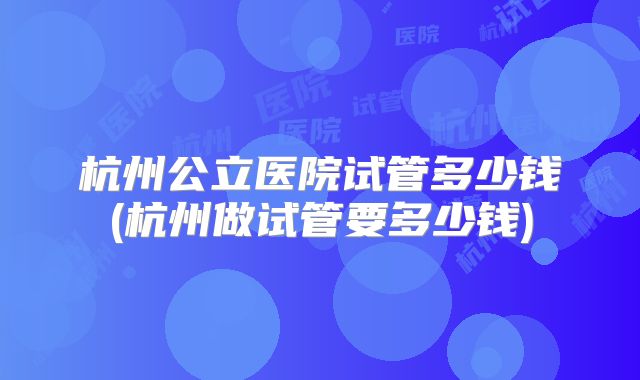杭州公立医院试管多少钱(杭州做试管要多少钱)