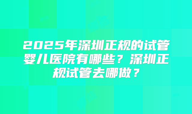 2025年深圳正规的试管婴儿医院有哪些？深圳正规试管去哪做？
