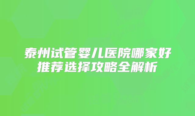 泰州试管婴儿医院哪家好推荐选择攻略全解析