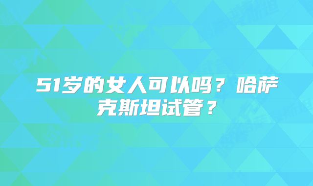 51岁的女人可以吗？哈萨克斯坦试管？