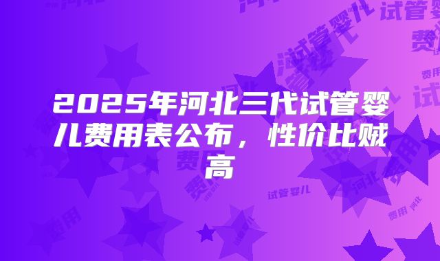 2025年河北三代试管婴儿费用表公布,性价比贼高