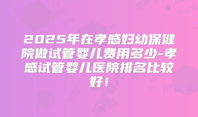2025年在孝感妇幼保健院做试管婴儿费用多少-孝感试管婴儿医院排名比较好!