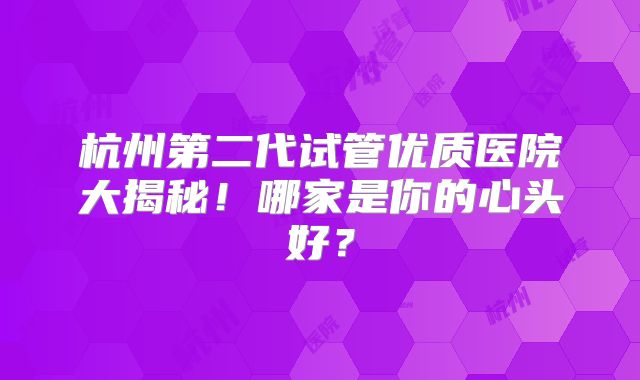 杭州第二代试管优质医院大揭秘!哪家是你的心头好?
