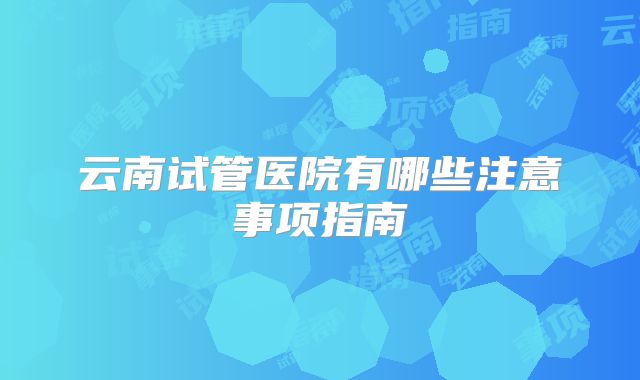 云南试管医院有哪些注意事项指南