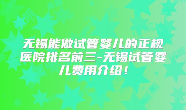 无锡能做试管婴儿的正规医院排名前三-无锡试管婴儿费用介绍！