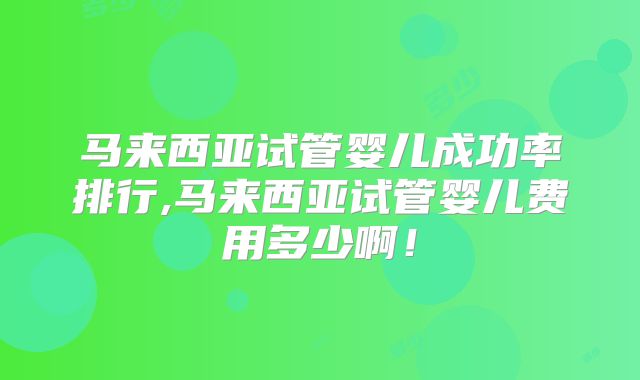 马来西亚试管婴儿成功率排行,马来西亚试管婴儿费用多少啊！
