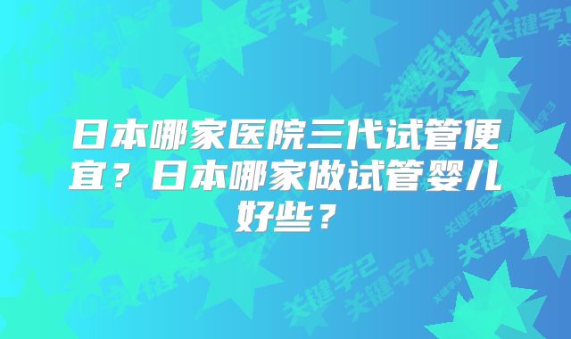 日本哪家医院三代试管便宜？日本哪家做试管婴儿好些？