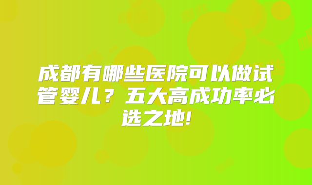 成都有哪些医院可以做试管婴儿？五大高成功率必选之地!