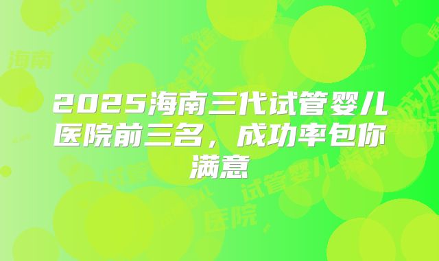 2025海南三代试管婴儿医院前三名，成功率包你满意