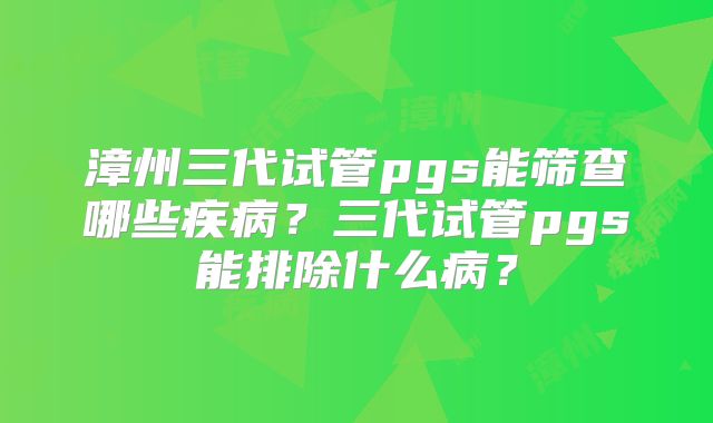 漳州三代试管pgs能筛查哪些疾病？三代试管pgs能排除什么病？