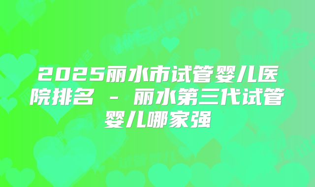 2025丽水市试管婴儿医院排名 - 丽水第三代试管婴儿哪家强