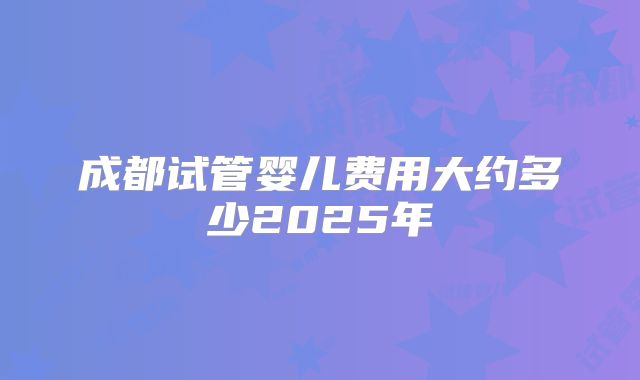成都试管婴儿费用大约多少2025年
