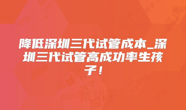 降低深圳三代试管成本_深圳三代试管高成功率生孩子！