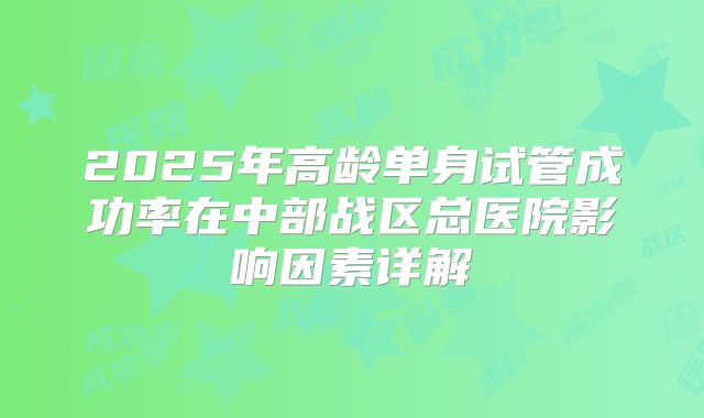 2025年高龄单身试管成功率在中部战区总医院影响因素详解