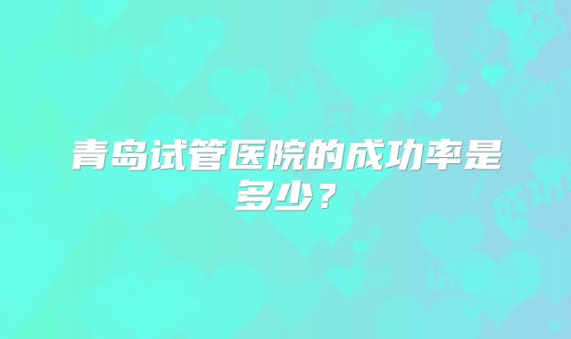 青岛试管医院的成功率是多少？