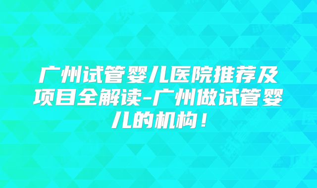 广州试管婴儿医院推荐及项目全解读-广州做试管婴儿的机构!