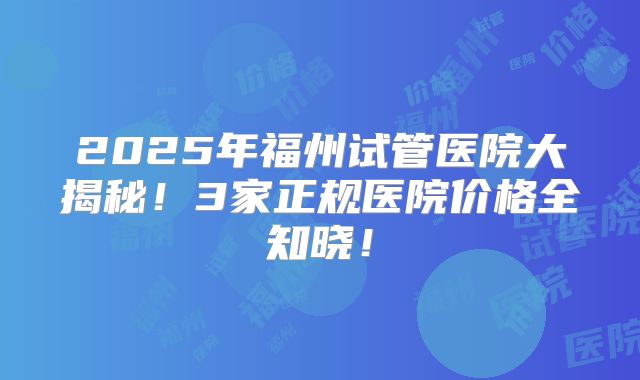 2025年福州试管医院大揭秘！3家正规医院价格全知晓！