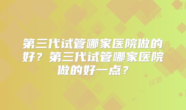 第三代试管哪家医院做的好?第三代试管哪家医院做的好一点?