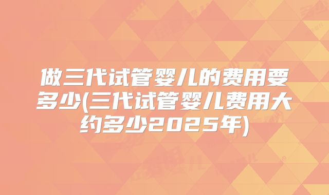 做三代试管婴儿的费用要多少(三代试管婴儿费用大约多少2025年)
