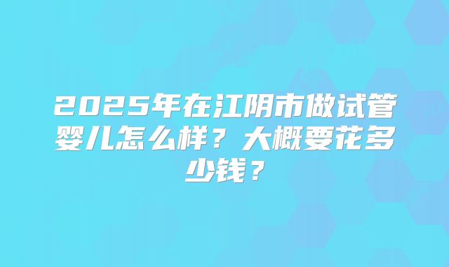 2025年在江阴市做试管婴儿怎么样？大概要花多少钱？