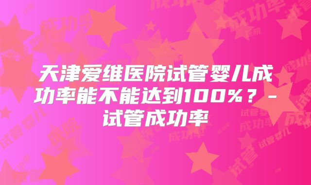 天津爱维医院试管婴儿成功率能不能达到100%？-试管成功率