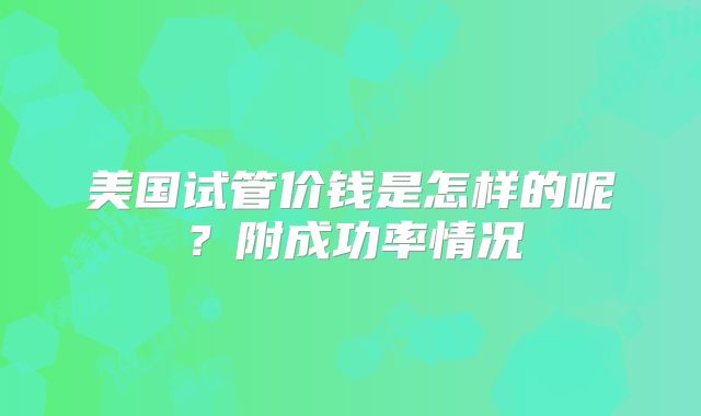 美国试管价钱是怎样的呢？附成功率情况