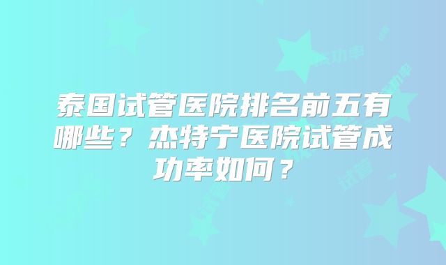 泰国试管医院排名前五有哪些？杰特宁医院试管成功率如何？