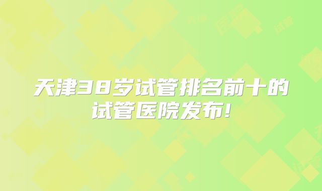 天津38岁试管排名前十的试管医院发布!
