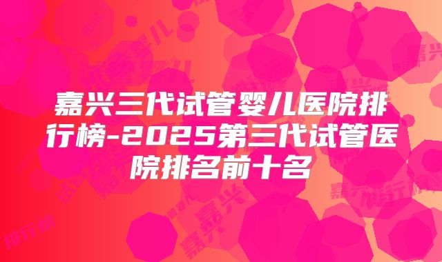 嘉兴三代试管婴儿医院排行榜-2025第三代试管医院排名前十名