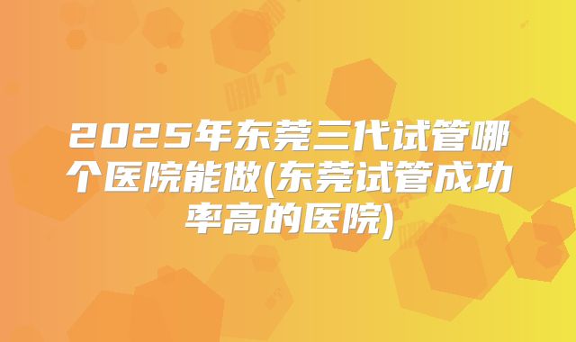 2025年东莞三代试管哪个医院能做(东莞试管成功率高的医院)