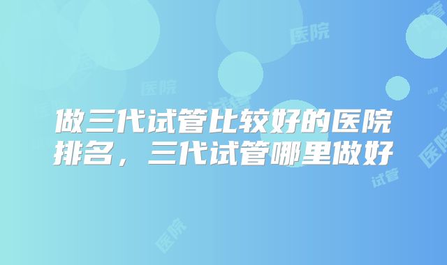 做三代试管比较好的医院排名，三代试管哪里做好
