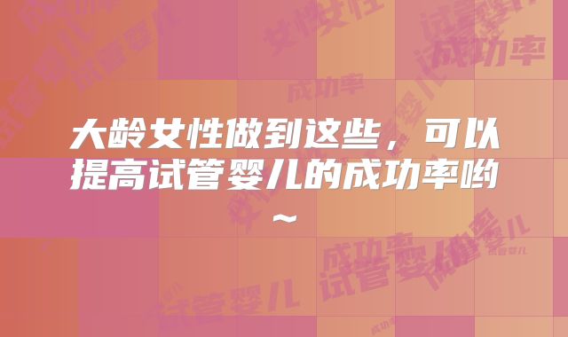 大龄女性做到这些，可以提高试管婴儿的成功率哟~