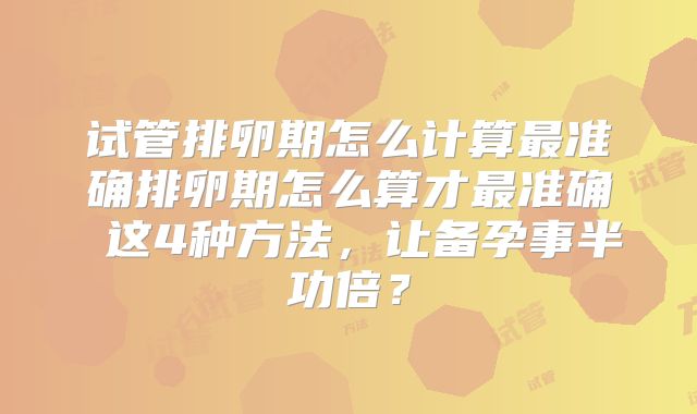 试管排卵期怎么计算最准确排卵期怎么算才最准确 这4种方法，让备孕事半功倍？