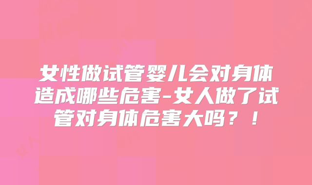 女性做试管婴儿会对身体造成哪些危害-女人做了试管对身体危害大吗?!